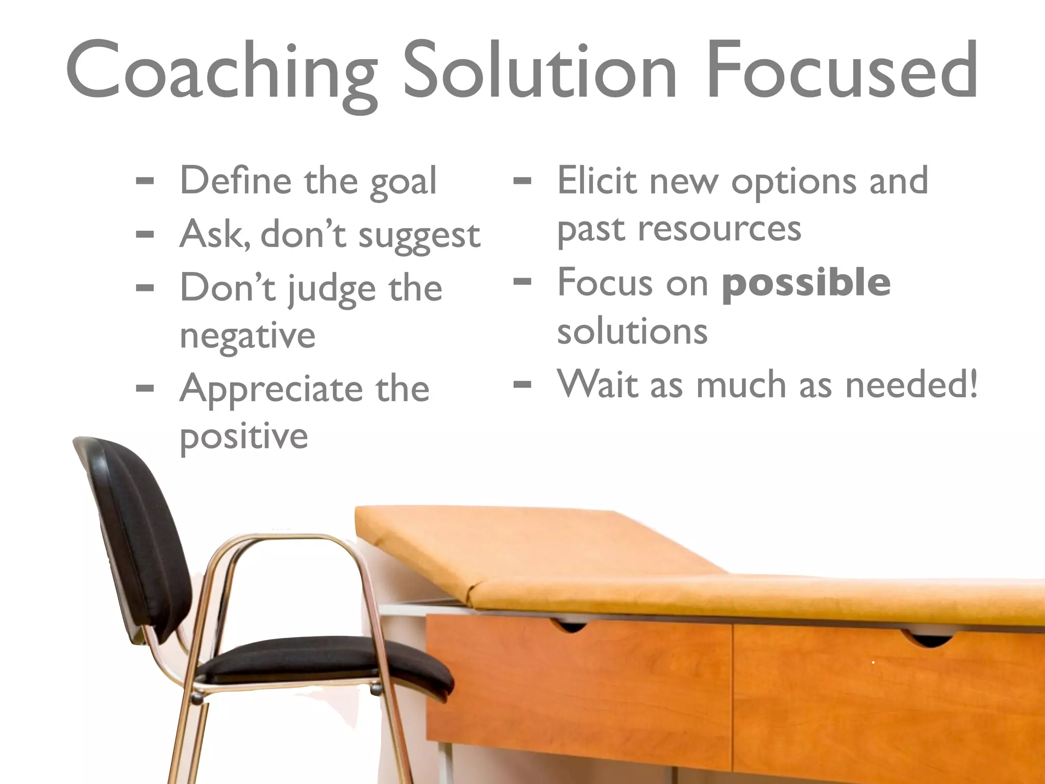 Coaching Solution Focused
 -   Deﬁne the goal       -   Elicit new options and
 -   Ask, don’t suggest       past resources
 -   Don’t judge the      -   Focus on possible
     negative                 solutions
 -   Appreciate the       -   Wait as much as needed!
     positive
 
