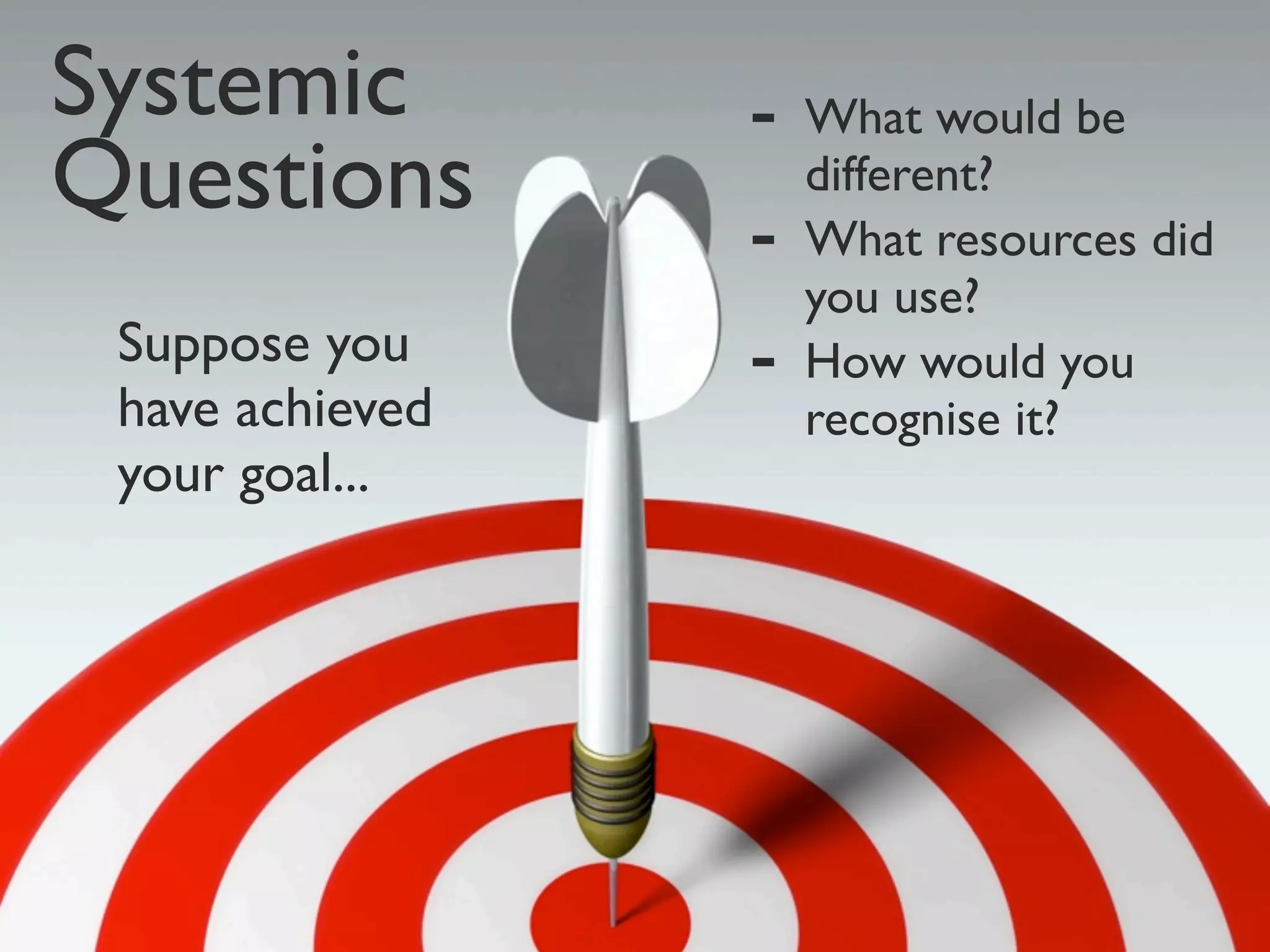 Systemic         -   What would be
Questions            different?
                 -   What resources did
                     you use?
 Suppose you     -   How would you
 have achieved       recognise it?
 your goal...
 