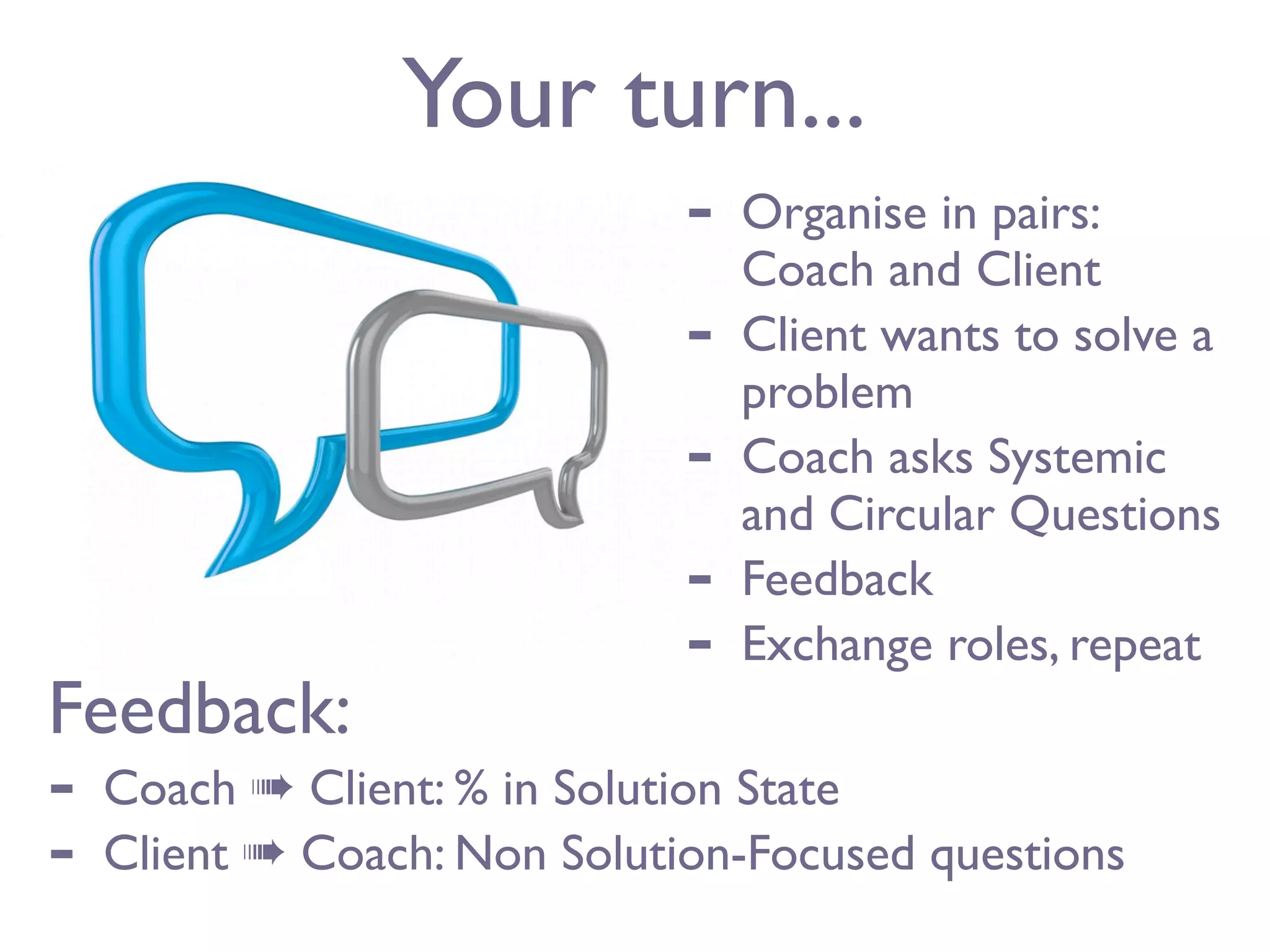 Your turn...
                              -   Organise in pairs:
                                  Coach and Client
                              -   Client wants to solve a
                                  problem
                              -   Coach asks Systemic
                                  and Circular Questions
                              -   Feedback
                              -   Exchange roles, repeat
Feedback:
-   Coach ➠ Client: % in Solution State
-   Client ➠ Coach: Non Solution-Focused questions
 