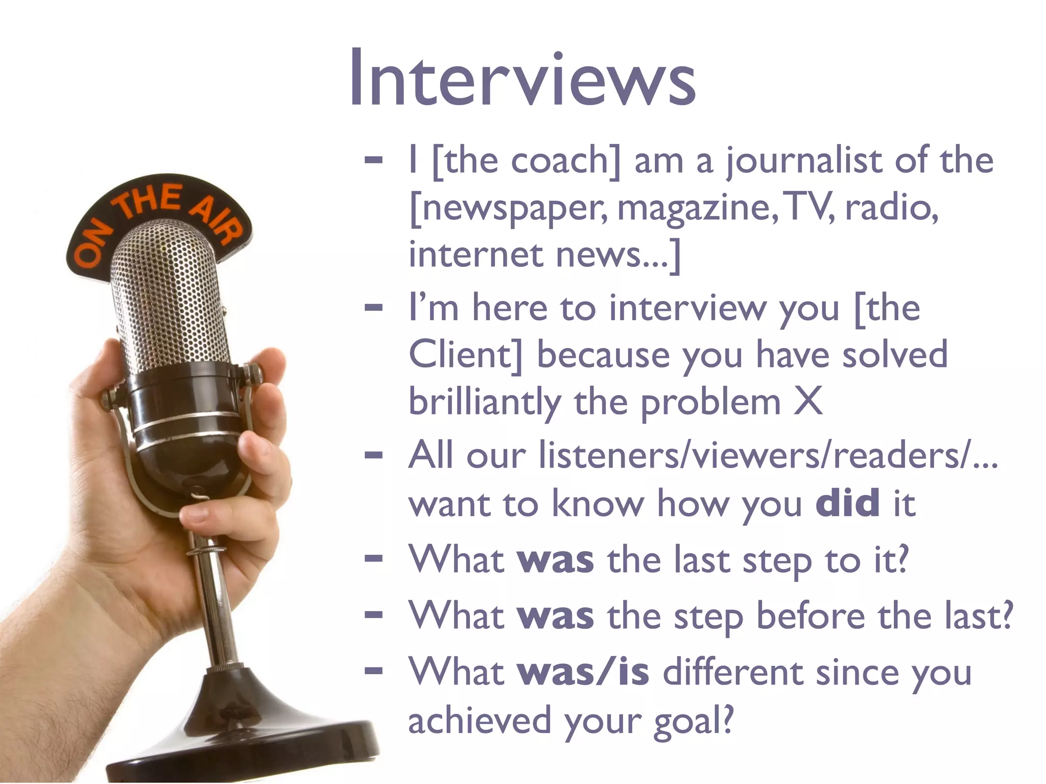 Interviews
-   I [the coach] am a journalist of the
    [newspaper, magazine, TV, radio,
    internet news...]
-   I’m here to interview you [the
    Client] because you have solved
    brilliantly the problem X
-   All our listeners/viewers/readers/...
    want to know how you did it
-   What was the last step to it?
-   What was the step before the last?
-   What was/is different since you
    achieved your goal?
 