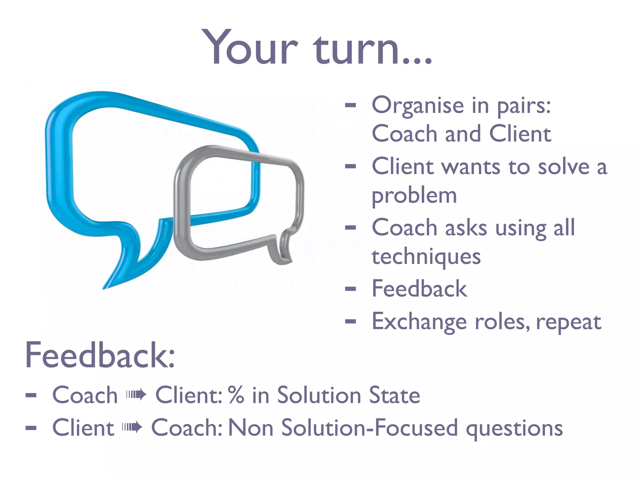 Your turn...
                              -   Organise in pairs:
                                  Coach and Client
                              -   Client wants to solve a
                                  problem
                              -   Coach asks using all
                                  techniques
                              -   Feedback
                              -   Exchange roles, repeat
Feedback:
-   Coach ➠ Client: % in Solution State
-   Client ➠ Coach: Non Solution-Focused questions
 