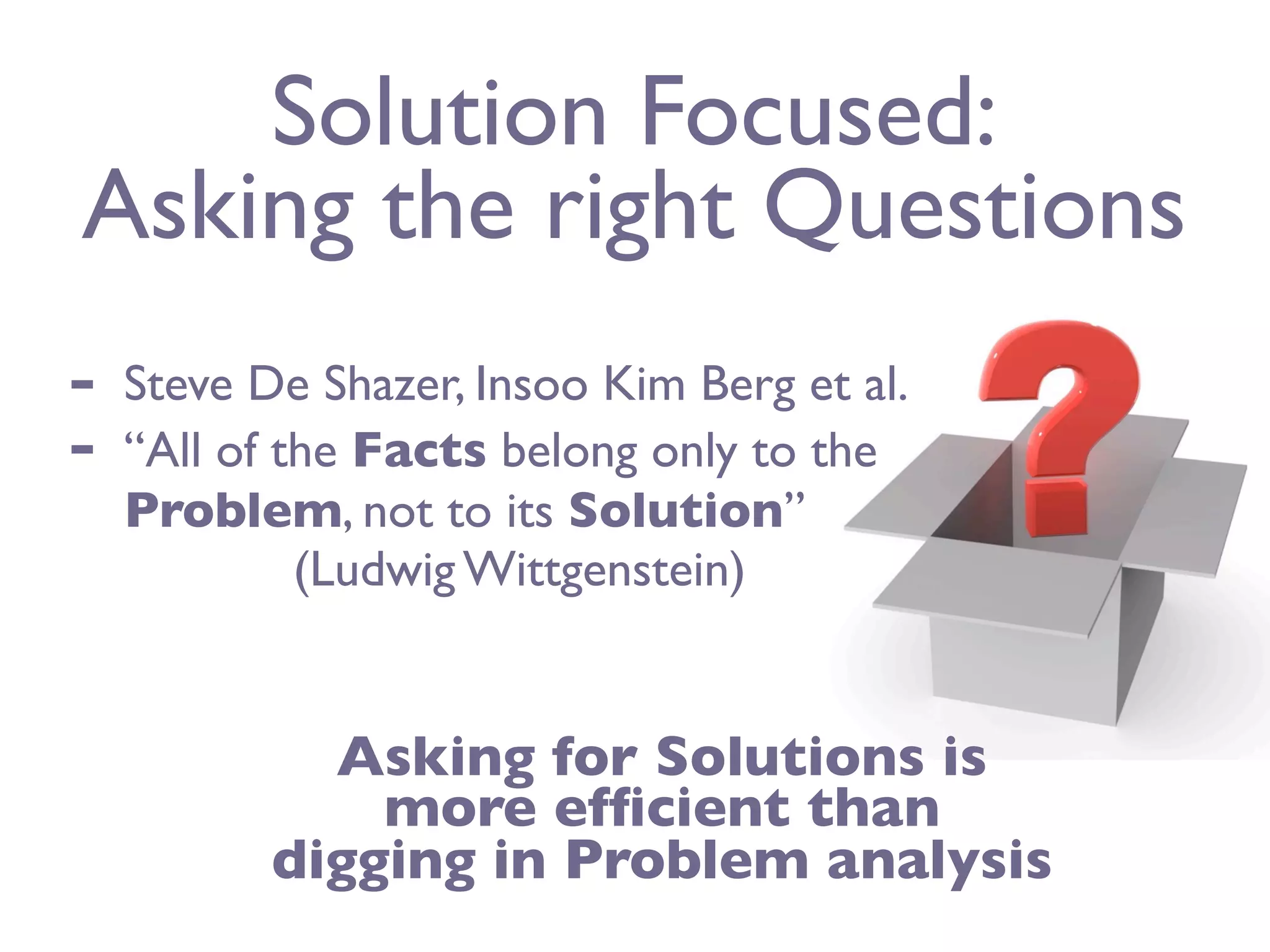 Solution Focused:
Asking the right Questions
-   Steve De Shazer, Insoo Kim Berg et al.
-   “All of the Facts belong only to the
    Problem, not to its Solution”
             (Ludwig Wittgenstein)


             Asking for Solutions is
               more efﬁcient than
           digging in Problem analysis
 