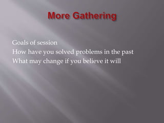 Goals of session 
How have you solved problems in the past 
What may change if you believe it will 
 