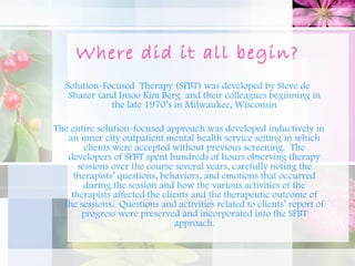 Where did it all begin?
   Solution-Focused Therapy (SFBT) was developed by Steve de
    Shazer (and Insoo Kim Berg and their colleagues beginning in
              the late 1970’s in Milwaukee, Wisconsin

The entire solution-focused approach was developed inductively in
   an inner city outpatient mental health service setting in which
        clients were accepted without previous screening.  The
   developers of SFBT spent hundreds of hours observing therapy
      sessions over the course several years, carefully noting the
     therapists’ questions, behaviors, and emotions that occurred
        during the session and how the various activities of the
    therapists affected the clients and the therapeutic outcome of
  the sessions.  Questions and activities related to clients’ report of
       progress were preserved and incorporated into the SFBT
                               approach.
 