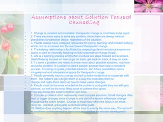 Assumptions about Solution Focused
                Counseling
•   1. Change is constant and inevitable: therapeutic change is most likely to be rapid.
•   2. There are many ways to solve any problem, since there are always various
•   possibilities for personal choice, regardless of the situation.
•   3. People always have untapped resources for coping, learning, and problem solving
•   which can be accessed and focused toward therapeutic change.
•   4. The helping relationship is facilitated by respecting client's emotional experience
•   (pain) as well as intensely focusing on their potential for change (hope).
•   5. Life is a learning process which often involves two steps forward and one back.
•   Useful helping focuses on how to get on track, get back on track, & stay on track.
•   6. To solve a problem one needs to know more about possible solutions, not more
•   about the problem. It is easier to start a solution process than stop a complaint
•   process. Focusing on goals, potential solutions, and future possibilities opens
•   intrapersonal and interpersonal space for therapeutic change.
•   7. People generally want to change and tell us behaviorally how to cooperate with
•   them. The helper's job is to join them in a way that motivates them to
•   change and helps them discover how to make useful changes.
•   8. People must be the ones who define the problems and goals they are willing to
•   address, as well as the most fitting ways to achieve their goals.
•   They are always the experts on their own lives.
•   9. Complex problems don't necessarily need complex solutions. Small changes often
•   lead to bigger changes since change in any part of a system influences change
•   throughout the entire system. Change is most likely when the focus is on small,
•   concrete, practical, achievable and observable goals.
•   10. Seldom does anything happen all the time in exactly the same way. "Exceptions"
•   to problems contain strengths, resources and abilities for solution development.
 
