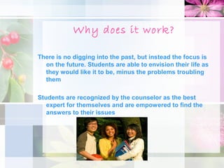 Why does it work?

There is no digging into the past, but instead the focus is
  on the future. Students are able to envision their life as
  they would like it to be, minus the problems troubling
  them

Students are recognized by the counselor as the best
   expert for themselves and are empowered to find the
   answers to their issues
 