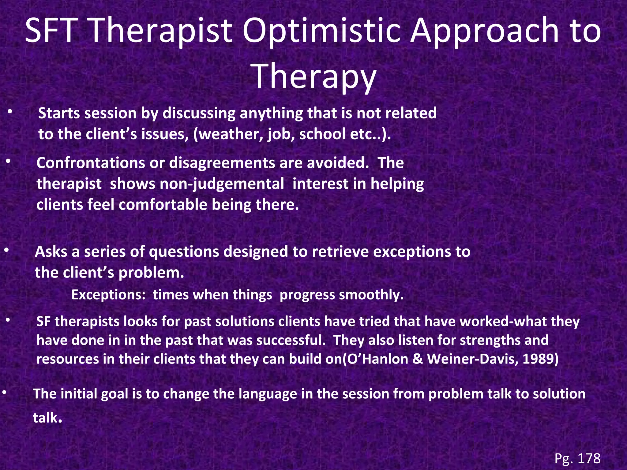 SFT Therapist Optimistic Approach to
Therapy
•

Starts session by discussing anything that is not related
to the client’s issues, (weather, job, school etc..).

•

Confrontations or disagreements are avoided. The
therapist shows non-judgemental interest in helping
clients feel comfortable being there.

•

Asks a series of questions designed to retrieve exceptions to
the client’s problem.
Exceptions: times when things progress smoothly.

•

SF therapists looks for past solutions clients have tried that have worked-what they
have done in in the past that was successful. They also listen for strengths and
resources in their clients that they can build on(O’Hanlon & Weiner-Davis, 1989)

•

The initial goal is to change the language in the session from problem talk to solution
talk.

Pg. 178

 