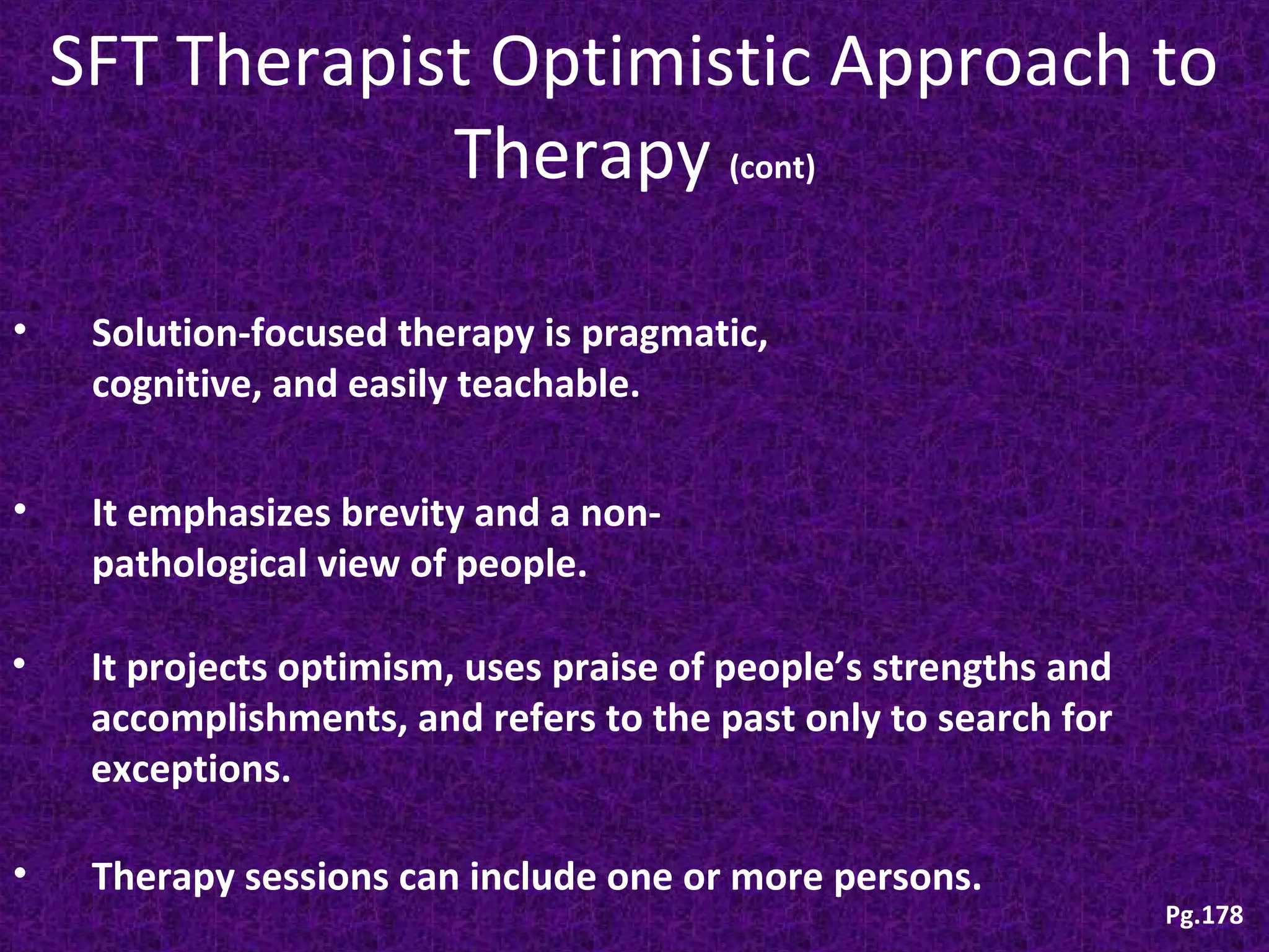 SFT Therapist Optimistic Approach to
Therapy (cont)
•

Solution-focused therapy is pragmatic,
cognitive, and easily teachable.

•

It emphasizes brevity and a nonpathological view of people.

•

It projects optimism, uses praise of people’s strengths and
accomplishments, and refers to the past only to search for
exceptions.

•

Therapy sessions can include one or more persons.

Pg.178

 