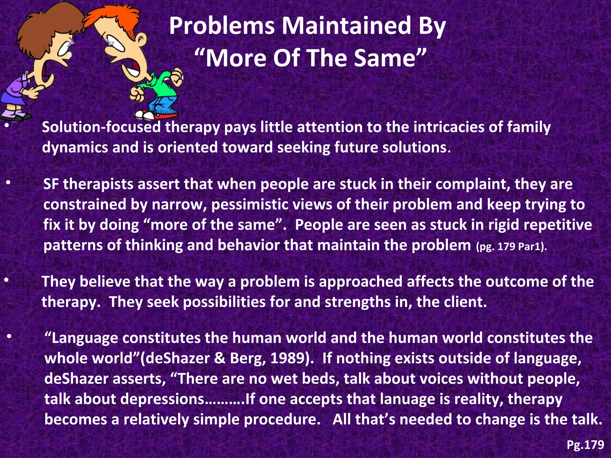 Problems Maintained By
“More Of The Same”
•

Solution-focused therapy pays little attention to the intricacies of family
dynamics and is oriented toward seeking future solutions .

•

SF therapists assert that when people are stuck in their complaint, they are
constrained by narrow, pessimistic views of their problem and keep trying to
fix it by doing “more of the same”. People are seen as stuck in rigid repetitive
patterns of thinking and behavior that maintain the problem (pg. 179 Par1).

•

They believe that the way a problem is approached affects the outcome of the
therapy. They seek possibilities for and strengths in, the client.

•

“Language constitutes the human world and the human world constitutes the
whole world”(deShazer & Berg, 1989). If nothing exists outside of language,
deShazer asserts, “There are no wet beds, talk about voices without people,
talk about depressions……….If one accepts that lanuage is reality, therapy
becomes a relatively simple procedure. All that’s needed to change is the talk.
Pg.179

 
