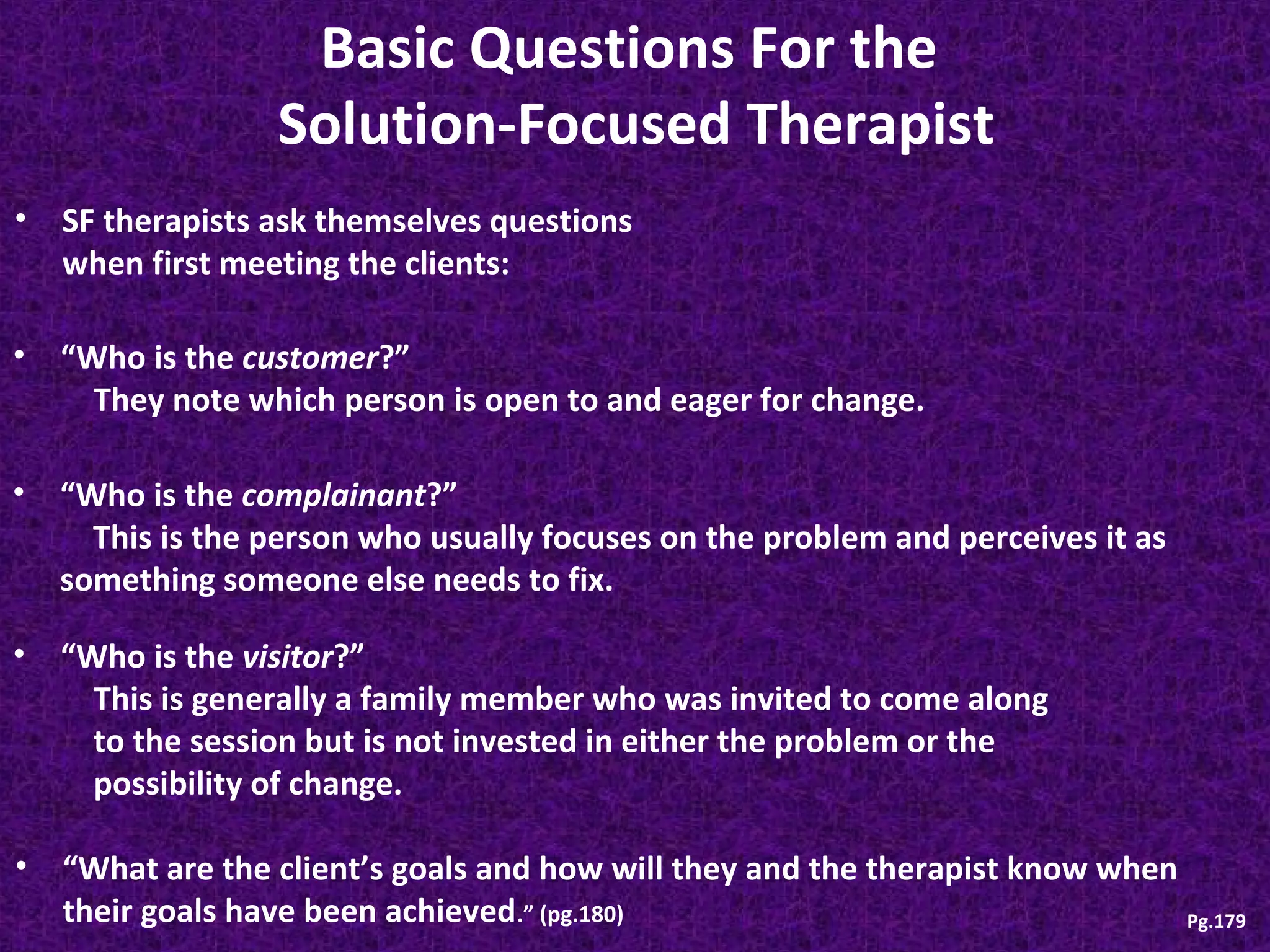 Basic Questions For the
Solution-Focused Therapist
•

SF therapists ask themselves questions
when first meeting the clients:

•

“Who is the customer?”
They note which person is open to and eager for change.

• “Who is the complainant?”
This is the person who usually focuses on the problem and perceives it as
something someone else needs to fix.
•

“Who is the visitor?”
This is generally a family member who was invited to come along
to the session but is not invested in either the problem or the
possibility of change.

•

“What are the client’s goals and how will they and the therapist know when
their goals have been achieved.” (pg.180)
Pg.179

 