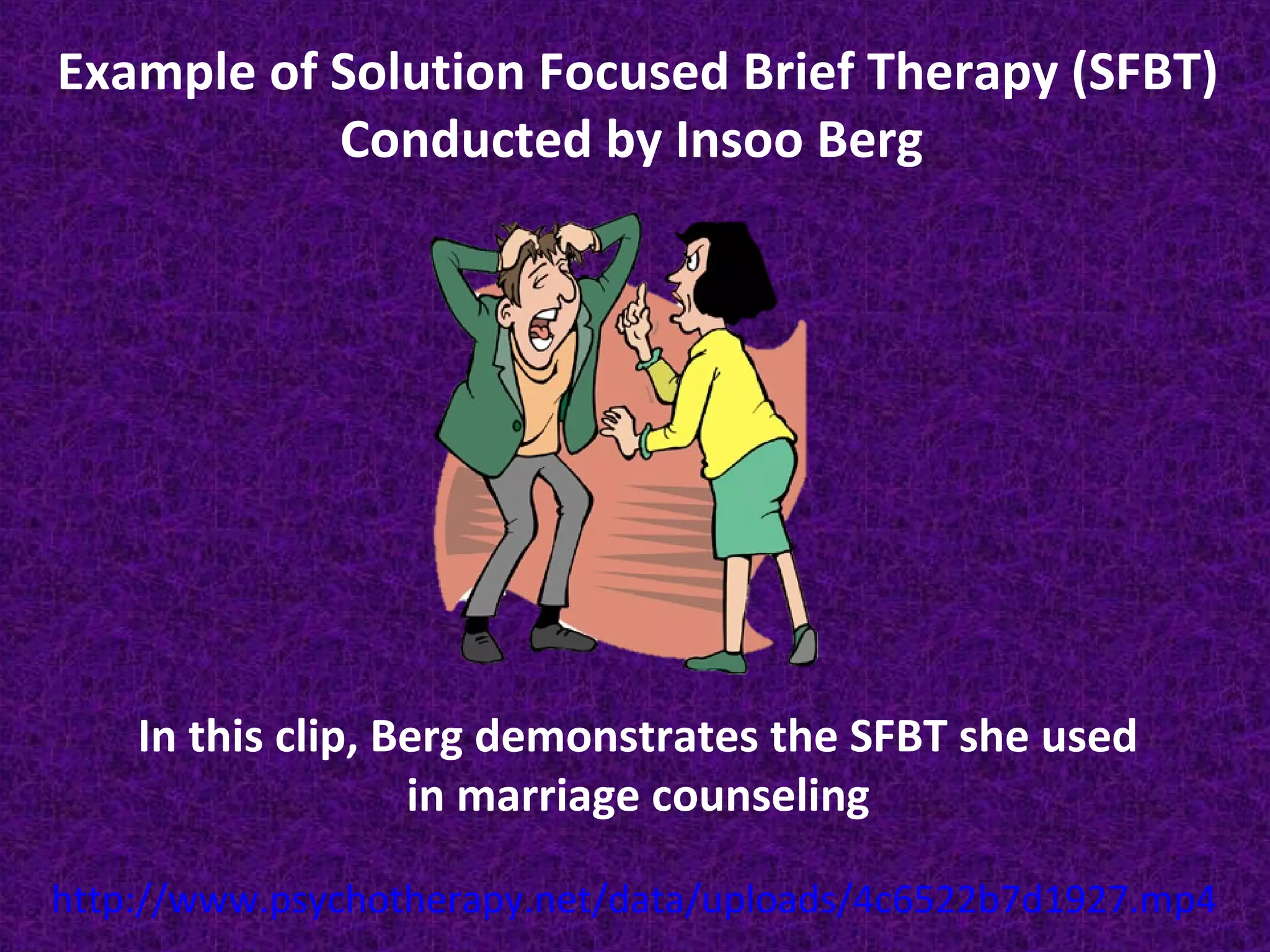 Example of Solution Focused Brief Therapy (SFBT)
Conducted by Insoo Berg

In this clip, Berg demonstrates the SFBT she used
in marriage counseling
http://www.psychotherapy.net/data/uploads/4c6522b7d1927.mp4

 