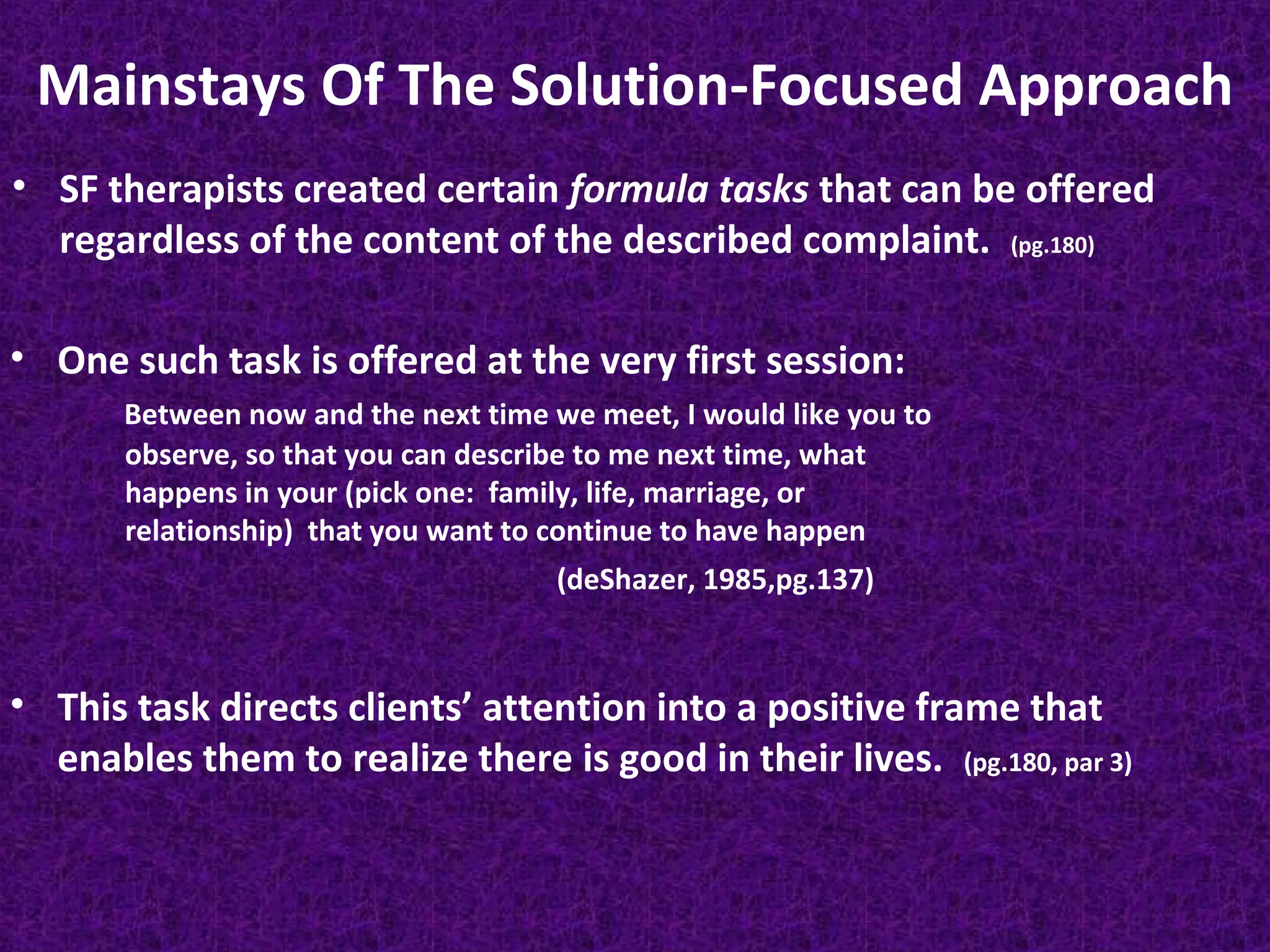 Mainstays Of The Solution-Focused Approach
• SF therapists created certain formula tasks that can be offered
regardless of the content of the described complaint. (pg.180)
• One such task is offered at the very first session:
Between now and the next time we meet, I would like you to
observe, so that you can describe to me next time, what
happens in your (pick one: family, life, marriage, or
relationship) that you want to continue to have happen
(deShazer, 1985,pg.137)

• This task directs clients’ attention into a positive frame that
enables them to realize there is good in their lives. (pg.180, par 3)

 