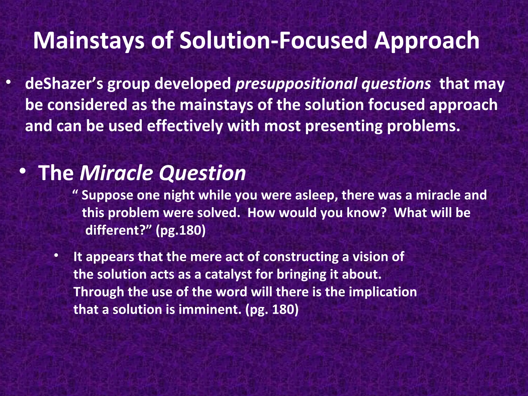 Mainstays of Solution-Focused Approach
• deShazer’s group developed presuppositional questions that may
be considered as the mainstays of the solution focused approach
and can be used effectively with most presenting problems.

• The Miracle Question

“ Suppose one night while you were asleep, there was a miracle and
this problem were solved. How would you know? What will be
different?” (pg.180)

•

It appears that the mere act of constructing a vision of
the solution acts as a catalyst for bringing it about.
Through the use of the word will there is the implication
that a solution is imminent. (pg. 180)

 