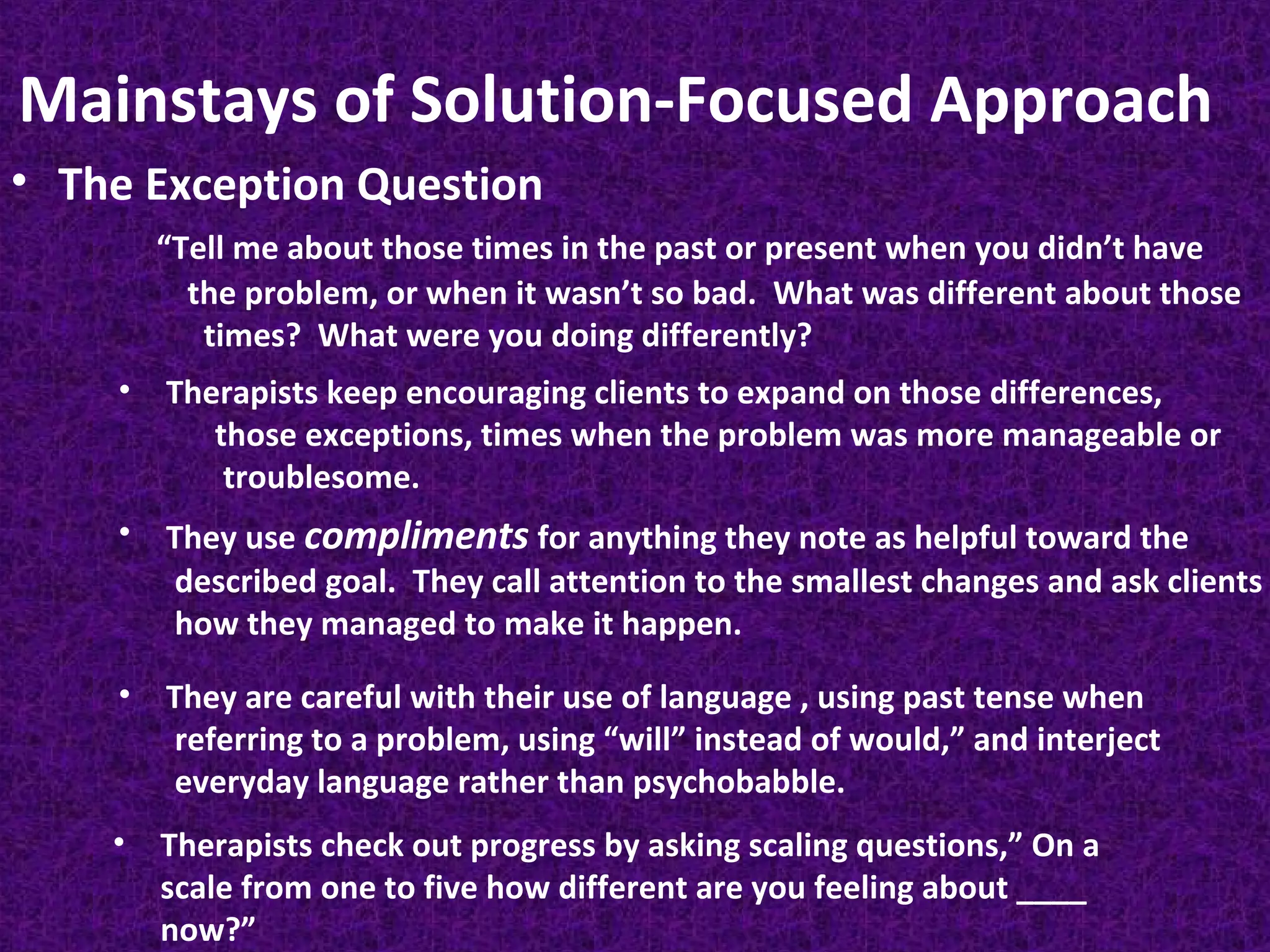 Mainstays of Solution-Focused Approach
• The Exception Question
“Tell me about those times in the past or present when you didn’t have
the problem, or when it wasn’t so bad. What was different about those
times? What were you doing differently?
•

Therapists keep encouraging clients to expand on those differences,
those exceptions, times when the problem was more manageable or
troublesome.

•

They use compliments for anything they note as helpful toward the
described goal. They call attention to the smallest changes and ask clients
how they managed to make it happen.

•

They are careful with their use of language , using past tense when
referring to a problem, using “will” instead of would,” and interject
everyday language rather than psychobabble.

•

Therapists check out progress by asking scaling questions,” On a
scale from one to five how different are you feeling about ____
now?”

 