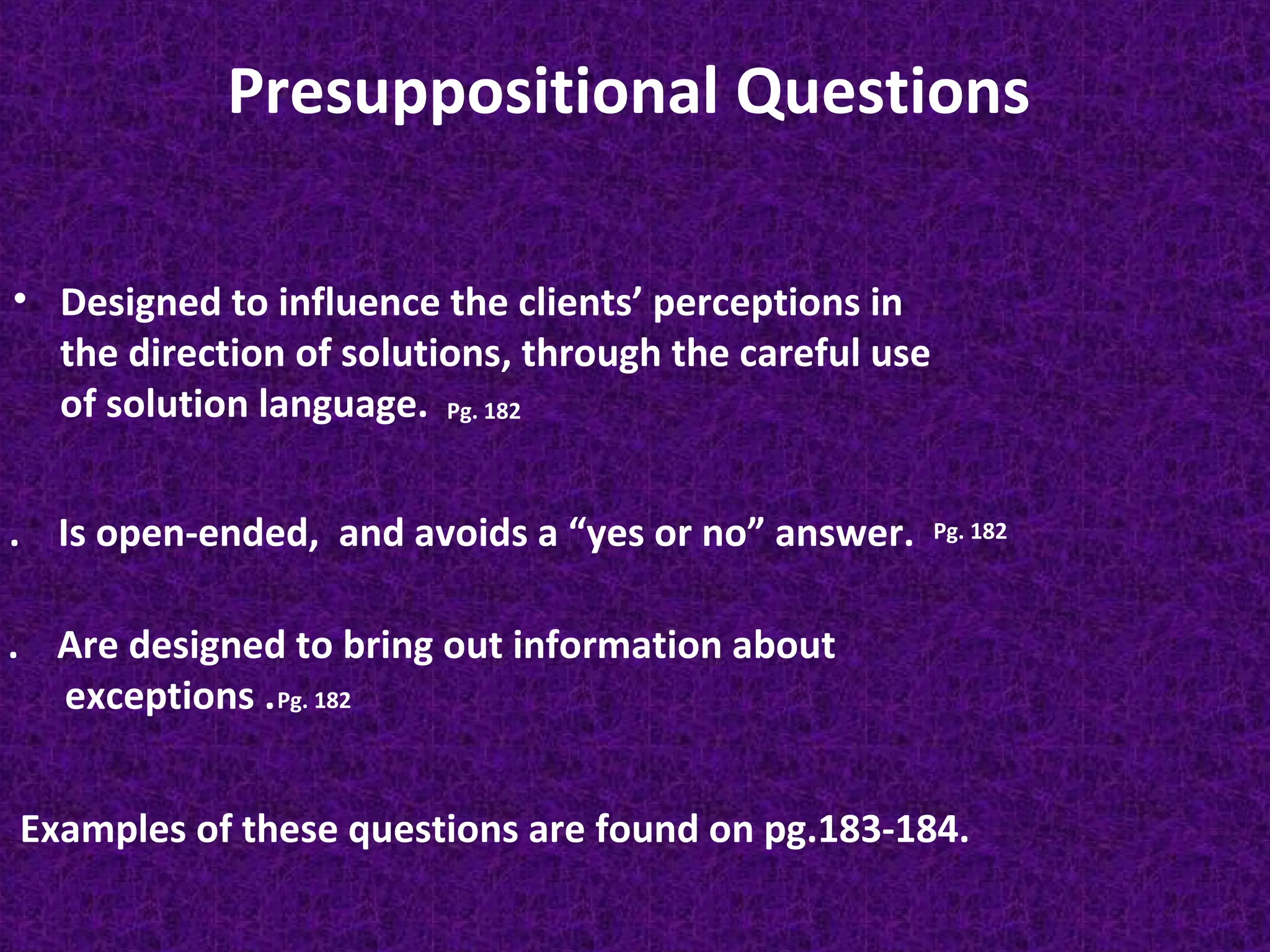 Presuppositional Questions
• Designed to influence the clients’ perceptions in
the direction of solutions, through the careful use
of solution language. Pg. 182
. Is open-ended, and avoids a “yes or no” answer.

Pg. 182

. Are designed to bring out information about
exceptions . Pg. 182
Examples of these questions are found on pg.183-184.

 