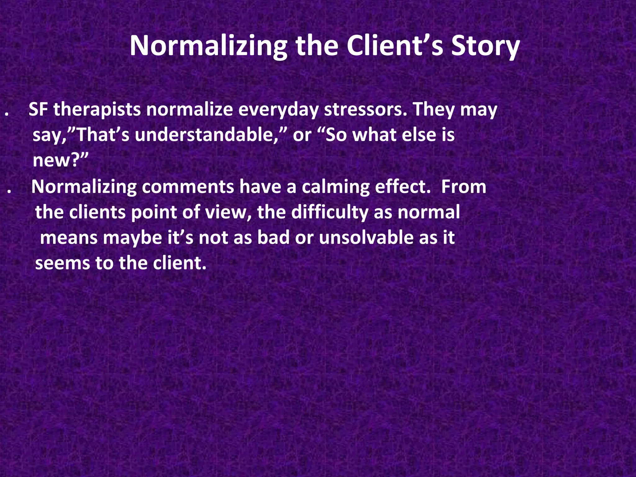 Normalizing the Client’s Story
. SF therapists normalize everyday stressors. They may
say,”That’s understandable,” or “So what else is
new?”
. Normalizing comments have a calming effect. From
the clients point of view, the difficulty as normal
means maybe it’s not as bad or unsolvable as it
seems to the client.

 