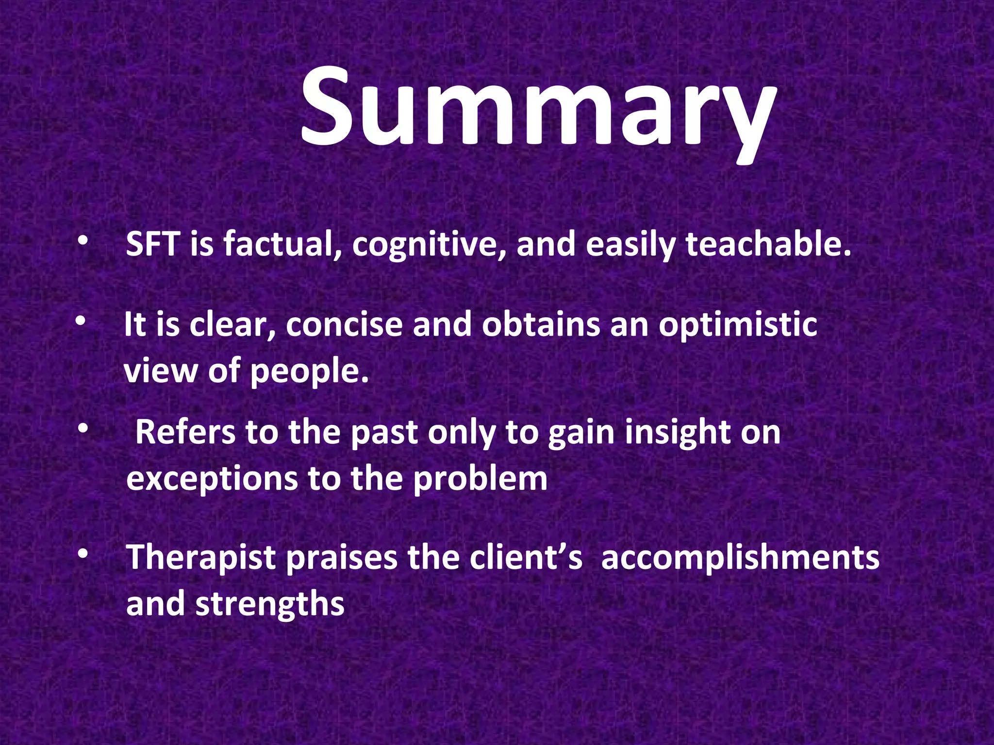 Summary
• SFT is factual, cognitive, and easily teachable.
• It is clear, concise and obtains an optimistic
view of people.
•

Refers to the past only to gain insight on
exceptions to the problem

• Therapist praises the client’s accomplishments
and strengths

 
