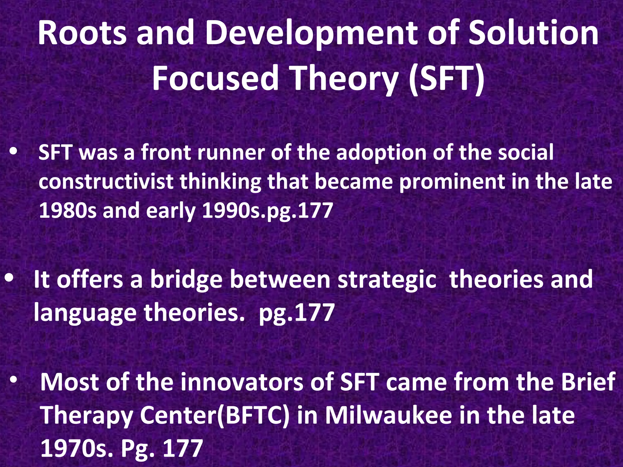 Roots and Development of Solution
Focused Theory (SFT)
• SFT was a front runner of the adoption of the social
constructivist thinking that became prominent in the late
1980s and early 1990s.pg.177

• It offers a bridge between strategic theories and
language theories. pg.177
• Most of the innovators of SFT came from the Brief
Therapy Center(BFTC) in Milwaukee in the late
1970s. Pg. 177

 