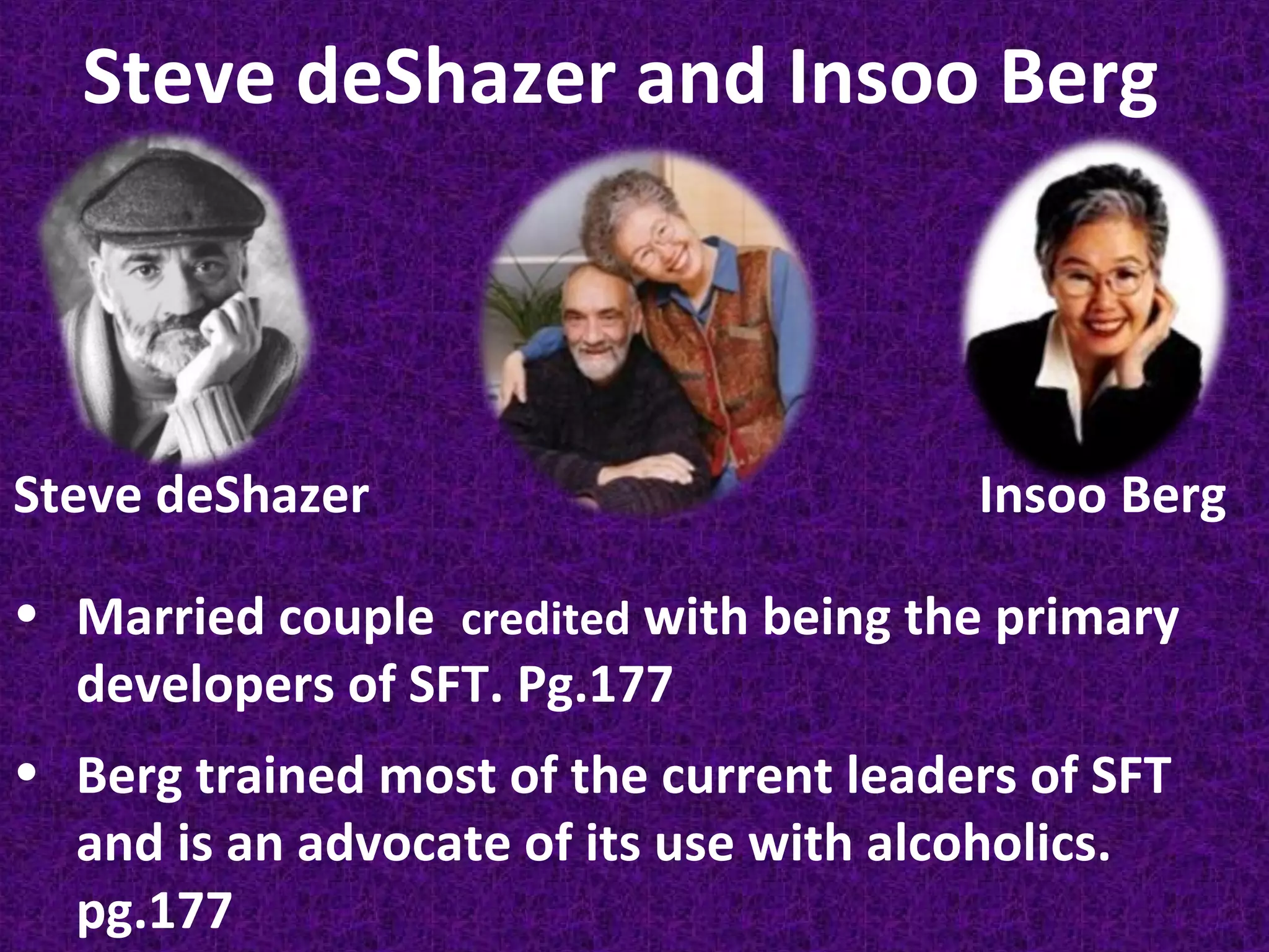 Steve deShazer and Insoo Berg

Steve deShazer

Insoo Berg

• Married couple credited with being the primary
developers of SFT. Pg.177
• Berg trained most of the current leaders of SFT
and is an advocate of its use with alcoholics.
pg.177

 