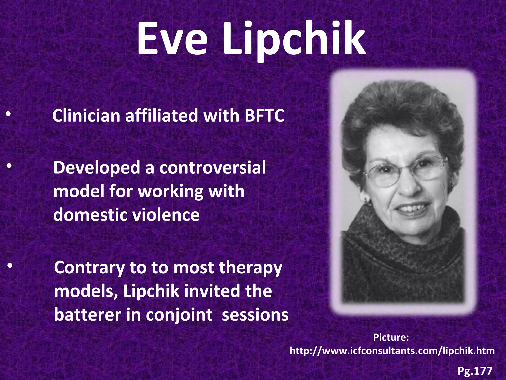Eve Lipchik
•

Clinician affiliated with BFTC

•

Developed a controversial
model for working with
domestic violence

•

Contrary to to most therapy
models, Lipchik invited the
batterer in conjoint sessions
Picture:
http://www.icfconsultants.com/lipchik.htm

Pg.177

 