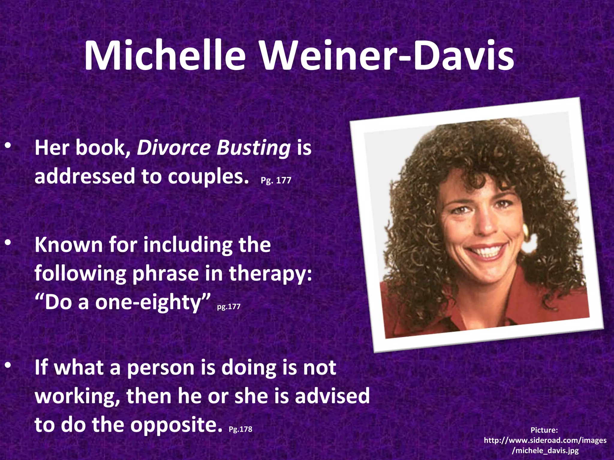 Michelle Weiner-Davis
• Her book, Divorce Busting is
addressed to couples. Pg. 177
• Known for including the
following phrase in therapy:
“Do a one-eighty”
pg.177

• If what a person is doing is not
working, then he or she is advised
to do the opposite.
Pg.178

Picture:
http://www.sideroad.com/images
/michele_davis.jpg

 