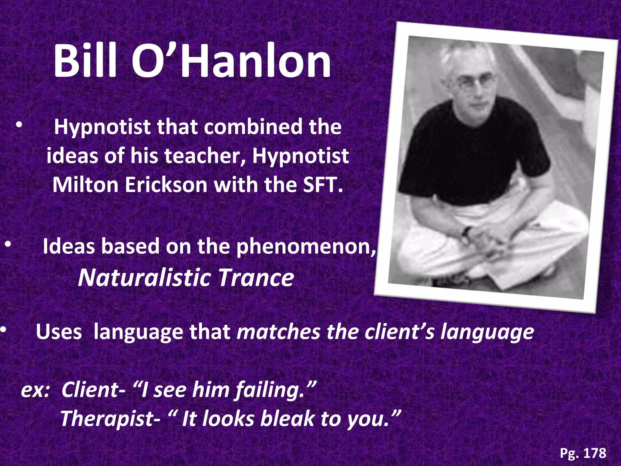Bill O’Hanlon
•

•

•

Hypnotist that combined the
ideas of his teacher, Hypnotist
Milton Erickson with the SFT.
Ideas based on the phenomenon,

Naturalistic Trance

Uses language that matches the client’s language
ex: Client- “I see him failing.”
Therapist- “ It looks bleak to you.”
Pg. 178

 