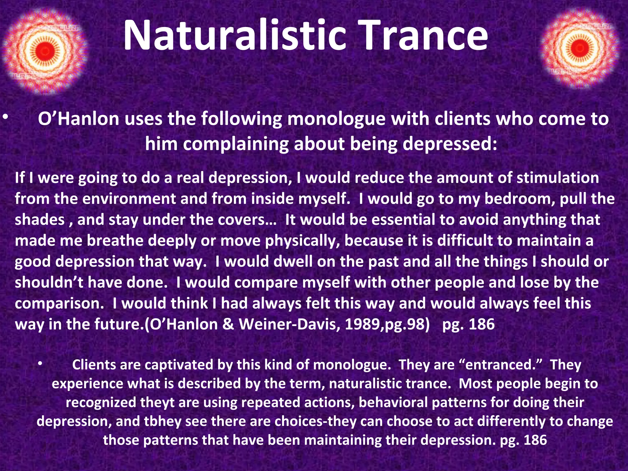 Naturalistic Trance
•

O’Hanlon uses the following monologue with clients who come to
him complaining about being depressed:
If I were going to do a real depression, I would reduce the amount of stimulation
from the environment and from inside myself. I would go to my bedroom, pull the
shades , and stay under the covers… It would be essential to avoid anything that
made me breathe deeply or move physically, because it is difficult to maintain a
good depression that way. I would dwell on the past and all the things I should or
shouldn’t have done. I would compare myself with other people and lose by the
comparison. I would think I had always felt this way and would always feel this
way in the future.(O’Hanlon & Weiner-Davis, 1989,pg.98) pg. 186
•

Clients are captivated by this kind of monologue. They are “entranced.” They
experience what is described by the term, naturalistic trance. Most people begin to
recognized theyt are using repeated actions, behavioral patterns for doing their
depression, and tbhey see there are choices-they can choose to act differently to change
those patterns that have been maintaining their depression. pg. 186

 
