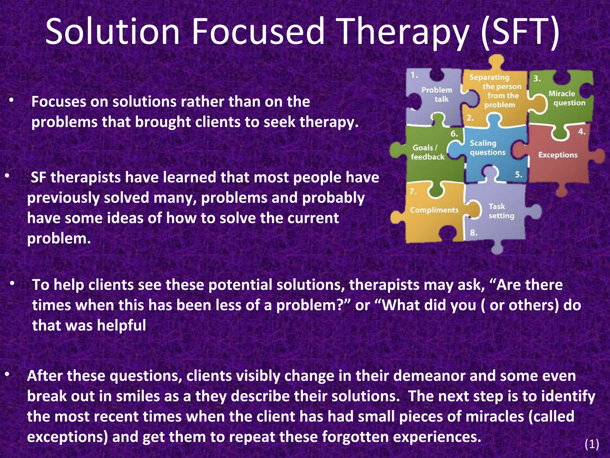 Solution Focused Therapy (SFT)
•

Focuses on solutions rather than on the
problems that brought clients to seek therapy.

•

SF therapists have learned that most people have
previously solved many, problems and probably
have some ideas of how to solve the current
problem.

•

To help clients see these potential solutions, therapists may ask, “Are there
times when this has been less of a problem?” or “What did you ( or others) do
that was helpful

• After these questions, clients visibly change in their demeanor and some even
break out in smiles as a they describe their solutions. The next step is to identify
the most recent times when the client has had small pieces of miracles (called
exceptions) and get them to repeat these forgotten experiences.
(1)

 