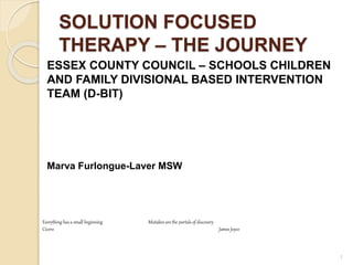 SOLUTION FOCUSED
THERAPY – THE JOURNEY
ESSEX COUNTY COUNCIL – SCHOOLS CHILDREN
AND FAMILY DIVISIONAL BASED INTERVENTION
TEAM (D-BIT)
Marva Furlongue-Laver MSW
1
Everything has a small beginning Mistakes are the portals of discovery
Cicero James Joyce
 