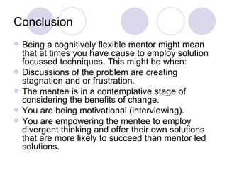 Conclusion
   Being a cognitively flexible mentor might mean
    that at times you have cause to employ solution
    focussed techniques. This might be when:
   Discussions of the problem are creating
    stagnation and or frustration.
   The mentee is in a contemplative stage of
    considering the benefits of change.
   You are being motivational (interviewing).
   You are empowering the mentee to employ
    divergent thinking and offer their own solutions
    that are more likely to succeed than mentor led
    solutions.
 