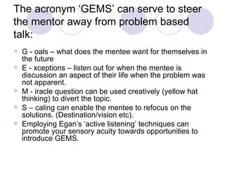 The acronym ‘GEMS’ can serve to steer
the mentor away from problem based
talk:
   G - oals – what does the mentee want for themselves in
    the future
   E - xceptions – listen out for when the mentee is
    discussion an aspect of their life when the problem was
    not apparent.
   M - iracle question can be used creatively (yellow hat
    thinking) to divert the topic.
   S – caling can enable the mentee to refocus on the
    solutions. (Destination/vision etc).
   Employing Egan’s ‘active listening’ techniques can
    promote your sensory acuity towards opportunities to
    introduce GEMS.
 