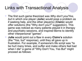Links with Transactional Analysis
   The first such game theorized was Why don't you/Yes,
    but in which one player (Julie) would pose a problem as
    if seeking help, and the other player(s) (Claire) would
    offer solutions (the "Why don't you?" suggestion). This
    game was noticed as many patients played it in therapy
    and psychiatry sessions, and inspired Berne to identify
    other interpersonal "games".
   Julie would point out a flaw in every Claire’s solution
    (the "Yes, but" response), until they all gave up in
    frustration. For example, if someone's life script was "to
    be hurt many times, and suffer and make others feel bad
    when I die" a game of "Why Don't You, Yes But" might
    proceed as follows:
 
