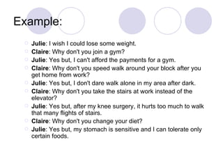Example:
    Julie: I wish I could lose some weight.
    Claire: Why don't you join a gym?
    Julie: Yes but, I can't afford the payments for a gym.
    Claire: Why don't you speed walk around your block after you
     get home from work?
    Julie: Yes but, I don't dare walk alone in my area after dark.
    Claire: Why don't you take the stairs at work instead of the
     elevator?
    Julie: Yes but, after my knee surgery, it hurts too much to walk
     that many flights of stairs.
    Claire: Why don't you change your diet?
    Julie: Yes but, my stomach is sensitive and I can tolerate only
     certain foods.
 