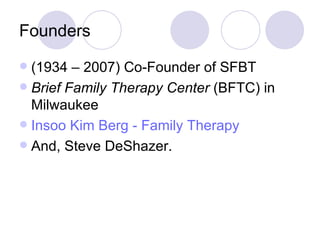 Founders
 (1934 – 2007) Co-Founder of SFBT
 Brief Family Therapy Center (BFTC) in
  Milwaukee
 Insoo Kim Berg - Family Therapy
 And, Steve DeShazer.
 