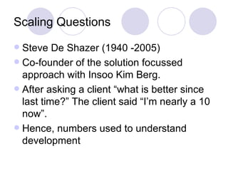 Scaling Questions
 Steve De Shazer (1940 -2005)
 Co-founder of the solution focussed
  approach with Insoo Kim Berg.
 After asking a client “what is better since
  last time?” The client said “I’m nearly a 10
  now”.
 Hence, numbers used to understand
  development
 