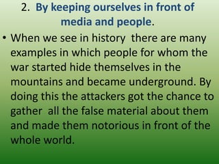 2. By keeping ourselves in front of
media and people.
• When we see in history there are many
examples in which people for whom the
war started hide themselves in the
mountains and became underground. By
doing this the attackers got the chance to
gather all the false material about them
and made them notorious in front of the
whole world.

 