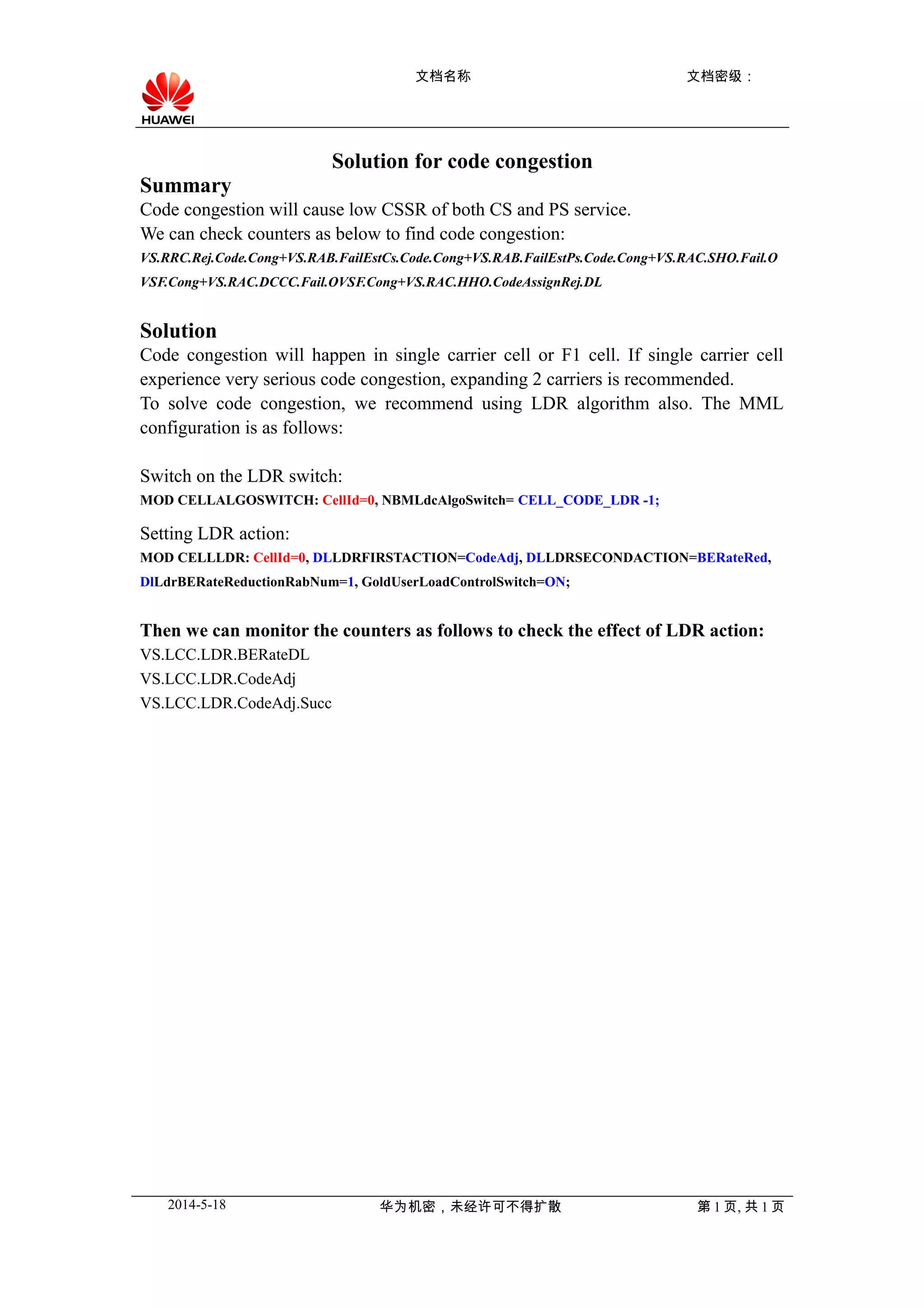文档名称 文档密级:
Solution for code congestion
Summary
Code congestion will cause low CSSR of both CS and PS service.
We can check counters as below to find code congestion:
VS.RRC.Rej.Code.Cong+VS.RAB.FailEstCs.Code.Cong+VS.RAB.FailEstPs.Code.Cong+VS.RAC.SHO.Fail.O
VSF.Cong+VS.RAC.DCCC.Fail.OVSF.Cong+VS.RAC.HHO.CodeAssignRej.DL
Solution
Code congestion will happen in single carrier cell or F1 cell. If single carrier cell
experience very serious code congestion, expanding 2 carriers is recommended.
To solve code congestion, we recommend using LDR algorithm also. The MML
configuration is as follows:
Switch on the LDR switch:
MOD CELLALGOSWITCH: CellId=0, NBMLdcAlgoSwitch= CELL_CODE_LDR -1;
Setting LDR action:
MOD CELLLDR: CellId=0, DLLDRFIRSTACTION=CodeAdj, DLLDRSECONDACTION=BERateRed,
DlLdrBERateReductionRabNum=1, GoldUserLoadControlSwitch=ON;
Then we can monitor the counters as follows to check the effect of LDR action:
VS.LCC.LDR.BERateDL
VS.LCC.LDR.CodeAdj
VS.LCC.LDR.CodeAdj.Succ
2014-5-18 华为机密,未经许可不得扩散 第 1 页, 共 1 页