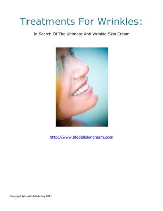 Treatments For Wrinkles:
                  In Search Of The Ultimate Anti Wrinkle Skin Cream




                              http://www.lifecellskincream.com




Copyright Win-Win Marketing 2011
 