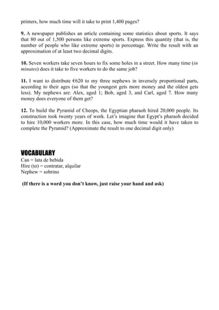 printers, how much time will it take to print 1,400 pages?

9. A newspaper publishes an article containing some statistics about sports. It says
that 80 out of 1,500 persons like extreme sports. Express this quantity (that is, the
number of people who like extreme sports) in percentage. Write the result with an
approximation of at least two decimal digits.

10. Seven workers take seven hours to fix some holes in a street. How many time (in
minutes) does it take to five workers to do the same job?

11. I want to distribute €620 to my three nephews in inversely proportional parts,
according to their ages (so that the youngest gets more money and the oldest gets
less). My nephews are: Alex, aged 1; Bob, aged 3, and Carl, aged 7. How many
money does everyone of them get?

12. To build the Pyramid of Cheops, the Egyptian pharaoh hired 20,000 people. Its
construction took twenty years of work. Let’s imagine that Egypt’s pharaoh decided
to hire 10,000 workers more. In this case, how much time would it have taken to
complete the Pyramid? (Approximate the result to one decimal digit only)



VOCABULARY
Can = lata de bebida
Hire (to) = contratar, alquilar
Nephew = sobrino

(If there is a word you don’t know, just raise your hand and ask)
 