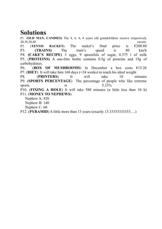 Solutions
P1. (OLD MAN, CANDIES) The 4, 6, 6, 8 years old grandchildren receive respectively
20,30,30,40                                                                sweets.
P2.    (TENNIS RACKET)     The      racket’s    final    price     is    €208.80
P3.     (TRAINS)          The      train’s    speed        is       80     km/h
P4. (CAKE’S RECIPE) 3 eggs, 9 spoonfuls of sugar, 0.375 l of milk
P5. (PROTEINS) A one-litre bottle contains 0.5g of proteins and 19g of
carbohydrates.
P6.    (BOX OF MUSHROOMS) In December a box costs €15.26
P7. (DIET) It will take him 168 days (=24 weeks) to reach his ideal weight
P8.       (PRINTERS)           It       will       take        10        minutes
P9. (SPORTS PERCENTAGE) The percentage of people who like extreme
sports                      is                     5.33%
P10. (FIXING A HOLE) It will take 588 minutes (a little less than 10 h)
P11. (MONEY TO NEPHEWS)
   Nephew A: 420
   Nephew B: 140
   Nephew C: 60
P12. (PYRAMID) A little more than 13 years (exactly 13.33333333333….)
 