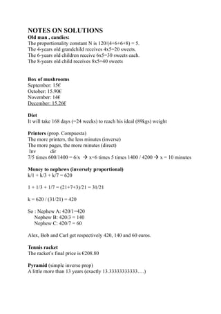 NOTES ON SOLUTIONS
Old man , candies:
The proportionality constant N is 120/(4+6+6+8) = 5.
The 4-years old grandchild receives 4x5=20 sweets.
The 6-years old children receive 6x5=30 sweets each.
The 8-years old child receives 8x5=40 sweets


Box of mushrooms
September: 15€
October: 15.90€
November: 14€
December: 15.26€

Diet
It will take 168 days (=24 weeks) to reach his ideal (89kgs) weight

Printers (prop. Compuesta)
The more printers, the less minutes (inverse)
The more pages, the more minutes (direct)
 Inv       dir
7/5 times 600/1400 = 6/x  x=6 times 5 times 1400 / 4200  x = 10 minutes

Money to nephews (inversely proportional)
k/1 + k/3 + k/7 = 620

1 + 1/3 + 1/7 = (21+7+3)/21 = 31/21

k = 620 / (31/21) = 420

So : Nephew A: 420/1=420
   Nephew B: 420/3 = 140
   Nephew C: 420/7 = 60

Alex, Bob and Carl get respectively 420, 140 and 60 euros.

Tennis racket
The racket’s final price is €208.80

Pyramid (simple inverse prop)
A little more than 13 years (exactly 13.33333333333….)
 