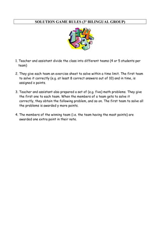 SOLUTION GAME RULES (3º BILINGUAL GROUP)
1. Teacher and assistant divide the class into different teams (4 or 5 students per
team)
2. They give each team an exercise sheet to solve within a time limit. The first team
to solve it correctly (e.g. at least 8 correct answers out of 10) and in time, is
assigned x points.
3. Teacher and assistant also prepared a set of (e.g. five) math problems. They give
the first one to each team. When the members of a team gets to solve it
correctly, they obtain the following problem, and so on. The first team to solve all
the problems is awarded y more points.
4. The members of the winning team (i.e. the team having the most points) are
awarded one extra point in their note.
 