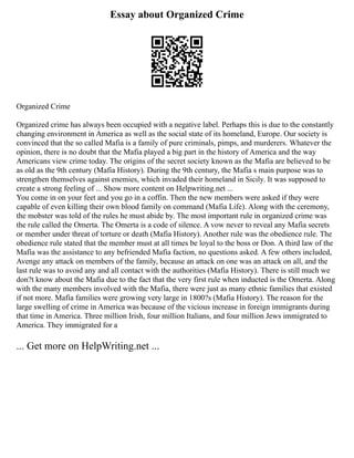 Essay about Organized Crime
Organized Crime
Organized crime has always been occupied with a negative label. Perhaps this is due to the constantly
changing environment in America as well as the social state of its homeland, Europe. Our society is
convinced that the so called Mafia is a family of pure criminals, pimps, and murderers. Whatever the
opinion, there is no doubt that the Mafia played a big part in the history of America and the way
Americans view crime today. The origins of the secret society known as the Mafia are believed to be
as old as the 9th century (Mafia History). During the 9th century, the Mafia s main purpose was to
strengthen themselves against enemies, which invaded their homeland in Sicily. It was supposed to
create a strong feeling of ... Show more content on Helpwriting.net ...
You come in on your feet and you go in a coffin. Then the new members were asked if they were
capable of even killing their own blood family on command (Mafia Life). Along with the ceremony,
the mobster was told of the rules he must abide by. The most important rule in organized crime was
the rule called the Omerta. The Omerta is a code of silence. A vow never to reveal any Mafia secrets
or member under threat of torture or death (Mafia History). Another rule was the obedience rule. The
obedience rule stated that the member must at all times be loyal to the boss or Don. A third law of the
Mafia was the assistance to any befriended Mafia faction, no questions asked. A few others included,
Avenge any attack on members of the family, because an attack on one was an attack on all, and the
last rule was to avoid any and all contact with the authorities (Mafia History). There is still much we
don?t know about the Mafia due to the fact that the very first rule when inducted is the Omerta. Along
with the many members involved with the Mafia, there were just as many ethnic families that existed
if not more. Mafia families were growing very large in 1800?s (Mafia History). The reason for the
large swelling of crime in America was because of the vicious increase in foreign immigrants during
that time in America. Three million Irish, four million Italians, and four million Jews immigrated to
America. They immigrated for a
... Get more on HelpWriting.net ...
 