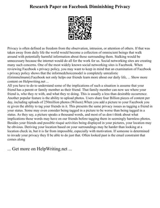Research Paper on Facebook Diminishing Privacy
Privacy is often defined as freedom from the observation, intrusion, or attention of others. If that was
taken away from daily life the world would become a collection of omniscient beings that walk
around with potentially harmful information about those surrounding them. Stalking would be
unnecessary because the internet would do all for the work for us. Social networking sites are creating
many such concerns. One of the most widely known social networking sites is Facebook. When
reviewing Facebook s privacy policy, you may want to keep in mind that an examination of Facebook
s privacy policy shows that the informedchoicemodel is completely unrealistic
(Grimmelmann).Facebook not only helps our friends learn more about our daily life, ... Show more
content on Helpwriting.net ...
All you have to do to understand some of the implications of such a situation is assume that your
friend has a parent or family member as their friend. That family member can now see where your
friend is, who they re with, and what they re doing. This is usually a less than desirable occurrence.
Another popular feature is the ability to upload photos. Users share four Billion pieces of content per
day, including uploads of 250million photos (Wilson).When you add a picture to your Facebook you
re given the ability to tag your friends in it. This presents the same privacy issues as tagging a friend in
your status. Some may even consider being tagged in a picture to be worse than being tagged in a
status. As they say, a picture speaks a thousand words, and most of us don t think about what
implications those words may have on our friends before tagging them in seemingly harmless photos.
Besides your friends and possible risqué activities being displayed in your pictures, your location may
be obvious. Deriving your location based on your surroundings may be harder than looking at a
location check in, but it is far from impossible, especially with motivation. If someone is determined
to invade your privacy they ll be able to do just that. Often looked past is the email constraint that
comes along
... Get more on HelpWriting.net ...
 
