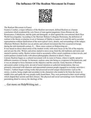 The Influence Of The Realism Movement In France
The Realism Movement in France
Gustave Courbet, a major influence of the Realism movement, defined Realism as a human
conclusion which awakened the very forces of man against paganism, Greco Roman art, the
Renaissance, Catholicism, and the gods and demigods, in short against the conventional ideal (New
World Encyclopedia). According to the Merriam Webster Collegiate Dictionary, the definition of
realism is the theory or practice in art or literature of fidelity to nature or to real life and to accurate
representation without idealization of the most typical views, details, and surroundings of the subject
(Merriam Webster). Realism was an artistic and cultural movement that first occurred in Europe
during the mid nineteenth century. It ... Show more content on Helpwriting.net ...
It was based on direct observation of the modern world, with more focus on the life of the majority
and not just the elite. Writers and artists started to move away from the old traditions and styles and
started to portray reality. Realist writers tried to accurately reflect social conditions in their novels, and
realist painters created works with almost photographic attention to detail ( Notes ).
Literary Realism began as a cultural movement with its roots in France, where it rapidly spread to
different countries in Europe. In literature, realism came into being as a response to Romanticism, and
it was an attempt to focus literature on the objective and the concrete. Early theorists of Realism
advocated a plain writing style, devoid of moral intention or authorial interpretation, that was
primarily concerned with character and represented common people engaged in everyday activities (
French ). Authors began writing works that possessed several unique characteristics such as the
stories, or plots, being simple and secondary to the characters who tended to be from the lower or
middle class and spoke the way people really heard them. They were portrayed in their social setting,
which shaped their actions and their choices. The physical and social surroundings were illustrated in
painstaking detail to convey the ideology of the
... Get more on HelpWriting.net ...
 