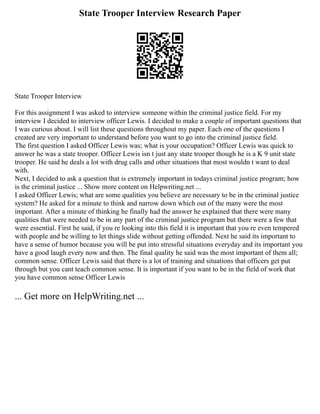 State Trooper Interview Research Paper
State Trooper Interview
For this assignment I was asked to interview someone within the criminal justice field. For my
interview I decided to interview officer Lewis. I decided to make a couple of important questions that
I was curious about. I will list these questions throughout my paper. Each one of the questions I
created are very important to understand before you want to go into the criminal justice field.
The first question I asked Officer Lewis was; what is your occupation? Officer Lewis was quick to
answer he was a state trooper. Officer Lewis isn t just any state trooper though he is a K 9 unit state
trooper. He said he deals a lot with drug calls and other situations that most wouldn t want to deal
with.
Next, I decided to ask a question that is extremely important in todays criminal justice program; how
is the criminal justice ... Show more content on Helpwriting.net ...
I asked Officer Lewis; what are some qualities you believe are necessary to be in the criminal justice
system? He asked for a minute to think and narrow down which out of the many were the most
important. After a minute of thinking he finally had the answer he explained that there were many
qualities that were needed to be in any part of the criminal justice program but there were a few that
were essential. First he said, if you re looking into this field it is important that you re even tempered
with people and be willing to let things slide without getting offended. Next he said its important to
have a sense of humor because you will be put into stressful situations everyday and its important you
have a good laugh every now and then. The final quality he said was the most important of them all;
common sense. Officer Lewis said that there is a lot of training and situations that officers get put
through but you cant teach common sense. It is important if you want to be in the field of work that
you have common sense Officer Lewis
... Get more on HelpWriting.net ...
 