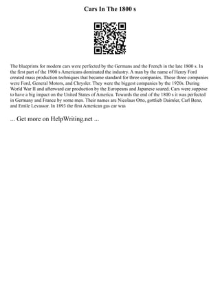 Cars In The 1800 s
The blueprints for modern cars were perfected by the Germans and the French in the late 1800 s. In
the first part of the 1900 s Americans dominated the industry. A man by the name of Henry Ford
created mass production techniques that became standard for three companies. Those three companies
were Ford, General Motors, and Chrysler. They were the biggest companies by the 1920s. During
World War II and afterward car production by the Europeans and Japanese soared. Cars were suppose
to have a big impact on the United States of America. Towards the end of the 1800 s it was perfected
in Germany and France by some men. Their names are Nicolaus Otto, gottlieb Daimler, Carl Benz,
and Emile Levassor. In 1893 the first American gas car was
... Get more on HelpWriting.net ...
 