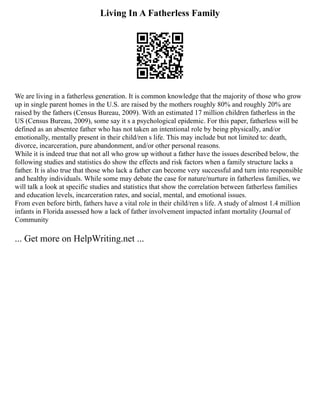 Living In A Fatherless Family
We are living in a fatherless generation. It is common knowledge that the majority of those who grow
up in single parent homes in the U.S. are raised by the mothers roughly 80% and roughly 20% are
raised by the fathers (Census Bureau, 2009). With an estimated 17 million children fatherless in the
US (Census Bureau, 2009), some say it s a psychological epidemic. For this paper, fatherless will be
defined as an absentee father who has not taken an intentional role by being physically, and/or
emotionally, mentally present in their child/ren s life. This may include but not limited to: death,
divorce, incarceration, pure abandonment, and/or other personal reasons.
While it is indeed true that not all who grow up without a father have the issues described below, the
following studies and statistics do show the effects and risk factors when a family structure lacks a
father. It is also true that those who lack a father can become very successful and turn into responsible
and healthy individuals. While some may debate the case for nature/nurture in fatherless families, we
will talk a look at specific studies and statistics that show the correlation between fatherless families
and education levels, incarceration rates, and social, mental, and emotional issues.
From even before birth, fathers have a vital role in their child/ren s life. A study of almost 1.4 million
infants in Florida assessed how a lack of father involvement impacted infant mortality (Journal of
Community
... Get more on HelpWriting.net ...
 