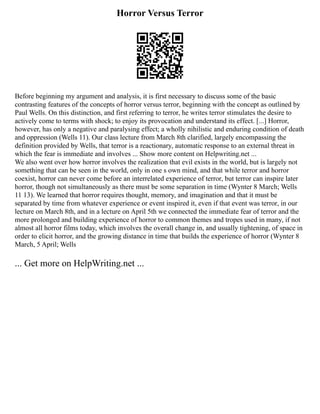 Horror Versus Terror
Before beginning my argument and analysis, it is first necessary to discuss some of the basic
contrasting features of the concepts of horror versus terror, beginning with the concept as outlined by
Paul Wells. On this distinction, and first referring to terror, he writes terror stimulates the desire to
actively come to terms with shock; to enjoy its provocation and understand its effect. [...] Horror,
however, has only a negative and paralysing effect; a wholly nihilistic and enduring condition of death
and oppression (Wells 11). Our class lecture from March 8th clarified, largely encompassing the
definition provided by Wells, that terror is a reactionary, automatic response to an external threat in
which the fear is immediate and involves ... Show more content on Helpwriting.net ...
We also went over how horror involves the realization that evil exists in the world, but is largely not
something that can be seen in the world, only in one s own mind, and that while terror and horror
coexist, horror can never come before an interrelated experience of terror, but terror can inspire later
horror, though not simultaneously as there must be some separation in time (Wynter 8 March; Wells
11 13). We learned that horror requires thought, memory, and imagination and that it must be
separated by time from whatever experience or event inspired it, even if that event was terror, in our
lecture on March 8th, and in a lecture on April 5th we connected the immediate fear of terror and the
more prolonged and building experience of horror to common themes and tropes used in many, if not
almost all horror films today, which involves the overall change in, and usually tightening, of space in
order to elicit horror, and the growing distance in time that builds the experience of horror (Wynter 8
March, 5 April; Wells
... Get more on HelpWriting.net ...
 