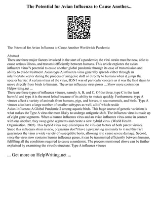 The Potential for Avian Influenza to Cause Another...
The Potential for Avian Influenza to Cause Another Worldwide Pandemic
Abstract
There are three major factors involved in the start of a pandemic; the viral strain must be new, able to
cause serious illness, and transmit efficiently between humans. This article explores the avian
influenza virus?s potential to cause another global pandemic through its ease of transmission and
ability to evade treatment. Avian type A influenza virus generally spreads either through an
intermediate vector during the process of antigenic shift or directly to humans when it jumps the
species barrier. A certain strain of the virus, H5N1 was of particular concern as it was the first strain to
move directly from birds to humans. The avian influenza virus poses ... Show more content on
Helpwriting.net ...
There are three types of influenza viruses, namely A, B, and C. Of the three, type C is the least
harmful and type A is the most lethal because of its ability to mutate quickly. Furthermore, type A
viruses affect a variety of animals from humans, pigs, and horses, to sea mammals, and birds. Type A
viruses also have a large number of smaller subtypes as well, all of which reside
Avian Influenza: A Global Pandemic 2 among aquatic birds. This huge source of genetic variation is
what makes the Type A virus the most likely to undergo antigenic shift. The influenza virus is made up
of eight gene segments. When a human influenza virus and an avian influenza virus come in contact
with one another, they swap gene segments and create a new hybrid virus. (World Health
Organization, 2005). This hybrid virus may encompass the virulent factors of both parent viruses.
Since this influenza strain is new, organisms don?t have a preexisting immunity to it and this fact
guarantees the virus a wide variety of susceptible hosts, allowing it to cause severe damage. Second,
since the virus now contains human influenza genes, it can be transmitted efficiently between humans,
fulfilling all the conditions required to cause a pandemic. The process mentioned above can be further
explained by examining the virus?s structure. Type A influenza viruses
... Get more on HelpWriting.net ...
 